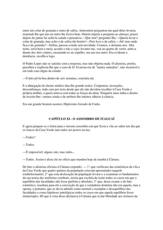 entre um colar de granada e outro de safira. Anteontem perguntou-me qual deles levaria;
respondi-lhe que um ou outro lhe ficava bem. Ontem repetiu a pergunta ao almoço; pouco
depois de jantar fui achá-la calada e pensativa.—Que tem? perguntei-lhe.—Queria levar o
colar de granada, mas acho o de safira tão bonito!—Pois leve o de safira.—Ah! mas onde
fica o de granada?—Enfim, passou a tarde sem novidade. Ceamos, e deitamo-nos. Alta
noite, seria hora e meia, acordo e não a vejo; levanto-me, vou ao quarto de vestir, acho-a
diante dos dois colares, ensaiando-os ao espelho, ora um ora outro. Era evidente a
demência: recolhi-a logo.

O Padre Lopes não se satisfez com a resposta, mas não objetou nada. O alienista, porém,
percebeu e explicou-lhe que o caso de D. Evarista era de "mania santuária", não incurável e
em todo caso digno de estudo.

—Conto pô-la boa dentro de seis semanas, concluiu ele.

E a abnegação do ilustre médico deu-lhe grande realce. Conjeturas, invenções,
desconfianças, tudo caiu por terra desde que ele não duvidou recolher à Casa Verde a
própria mulher, a quem amava com todas as forças da alma. Ninguém mais tinha o direito
de resistir-lhe—menos ainda o de atribuir-lhe intuitos alheios à ciência.

Era um grande homem austero, Hipócrates forrado de Catão.



                    CAPÍTULO XI - O ASSOMBRO DE ITAGUAÍ

E agora prepare-se o leitor para o mesmo assombro em que ficou a vila ao saber um dia que
os loucos da Casa Verde iam todos ser postos na rua.

—Todos?

—Todos.

—É impossível; alguns sim, mas todos...

—Todos. Assim o disse ele no ofício que mandou hoje de manhã à Câmara

De fato o alienista oficiara à Câmara expondo: — 1'que verificara das estatísticas da vila e
                                                      :
da Casa Verde que quatro quintos da população estavam aposentados naquele
estabelecimento; 2° que esta deslocação de população levara-o a examinar os fundamentos
da sua teoria das moléstias cerebrais, teoria que excluía da razão todos os casos em que o
equilíbrio das faculdades não fosse perfeito e absoluto; 3° que, desse exame e do fato
estatístico, resultara para ele a convicção de que a verdadeira doutrina não era aquela, mas a
oposta, e portanto, que se devia admitir como normal e exemplar o desequilíbrio das
faculdades e como hipóteses patológicas todos os casos em que aquele equilíbrio fosse
ininterrupto; 4D que à vista disso declarava à Câmara que ia dar liberdade aos reclusos da
 