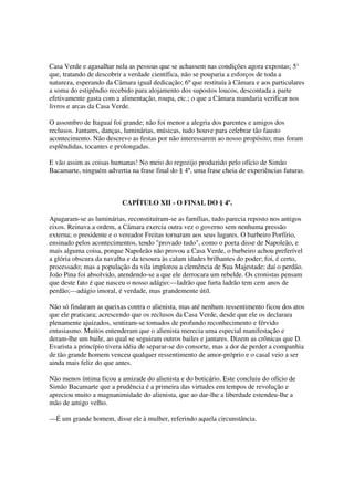 Casa Verde e agasalhar nela as pessoas que se achassem nas condições agora expostas; 5°
que, tratando de descobrir a verdade científica, não se pouparia a esforços de toda a
natureza, esperando da Câmara igual dedicação; 6º que restituía à Câmara e aos particulares
a soma do estipêndio recebido para alojamento dos supostos loucos, descontada a parte
efetivamente gasta com a alimentação, roupa, etc.; o que a Câmara mandaria verificar nos
livros e arcas da Casa Verde.

O assombro de Itaguaí foi grande; não foi menor a alegria dos parentes e amigos dos
reclusos. Jantares, danças, luminárias, músicas, tudo houve para celebrar tão fausto
acontecimento. Não descrevo as festas por não interessarem ao nosso propósito; mas foram
esplêndidas, tocantes e prolongadas.

E vão assim as coisas humanas! No meio do regozijo produzido pelo ofício de Simão
Bacamarte, ninguém advertia na frase final do § 4º, uma frase cheia de experiências futuras.



                          CAPÍTULO XII - O FINAL DO § 4º.

Apagaram-se as luminárias, reconstituíram-se as famílias, tudo parecia reposto nos antigos
eixos. Reinava a ordem, a Câmara exercia outra vez o governo sem nenhuma pressão
externa; o presidente e o vereador Freitas tornaram aos seus lugares. O barbeiro Porfírio,
ensinado pelos acontecimentos, tendo "provado tudo", como o poeta disse de Napoleão, e
mais alguma coisa, porque Napoleão não provou a Casa Verde, o barbeiro achou preferível
a glória obscura da navalha e da tesoura às calam idades brilhantes do poder; foi, é certo,
processado; mas a população da vila implorou a clemência de Sua Majestade; daí o perdão.
João Pina foi absolvido, atendendo-se a que ele derrocara um rebelde. Os cronistas pensam
que deste fato é que nasceu o nosso adágio:—ladrão que furta ladrão tem cem anos de
perdão;—adágio imoral, é verdade, mas grandemente útil.

Não só findaram as queixas contra o alienista, mas até nenhum ressentimento ficou dos atos
que ele praticara; acrescendo que os reclusos da Casa Verde, desde que ele os declarara
plenamente ajuizados, sentiram-se tomados de profundo reconhecimento e férvido
entusiasmo. Muitos entenderam que o alienista merecia uma especial manifestação e
deram-lhe um baile, ao qual se seguiram outros bailes e jantares. Dizem as crônicas que D.
Evarista a princípio tivera idéia de separar-se do consorte, mas a dor de perder a companhia
de tão grande homem venceu qualquer ressentimento de amor-próprio e o casal veio a ser
ainda mais feliz do que antes.

Não menos íntima ficou a amizade do alienista e do boticário. Este concluiu do ofício de
Simão Bacamarte que a prudência é a primeira das virtudes em tempos de revolução e
apreciou muito a magnanimidade do alienista, que ao dar-lhe a liberdade estendeu-lhe a
mão de amigo velho.

—É um grande homem, disse ele à mulher, referindo aquela circunstância.
 
