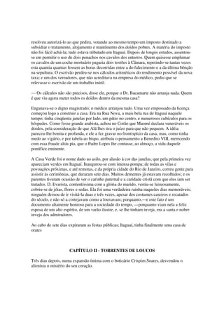 resolveu autorizá-lo ao que pedira, votando ao mesmo tempo um imposto destinado a
subsidiar o tratamento, alojamento e mantimento dos doidos pobres. A matéria do imposto
não foi fácil achá-la; tudo estava tributado em Itaguaí. Depois de longos estudos, assentou-
se em permitir o uso de dois penachos nos cavalos dos enterros. Quem quisesse emplumar
os cavalos de um coche mortuário pagaria dois tostões à Câmara, repetindo-se tantas vezes
esta quantia quantas fossem as horas decorridas entre a do falecimento e a da última bênção
na sepultura. O escrivão perdeu-se nos cálculos aritméticos do rendimento possível da nova
taxa; e um dos vereadores, que não acreditava na empresa do médico, pediu que se
relevasse o escrivão de um trabalho inútil.

— Os cálculos não são precisos, disse ele, porque o Dr. Bacamarte não arranja nada. Quem
é que viu agora meter todos os doidos dentro da mesma casa?

Enganava-se o digno magistrado; o médico arranjou tudo. Uma vez empossado da licença
começou logo a construir a casa. Era na Rua Nova, a mais bela rua de Itaguaí naquele
tempo; tinha cinqüenta janelas por lado, um pátio no centro, e numerosos cubículos para os
hóspedes. Como fosse grande arabista, achou no Corão que Maomé declara veneráveis os
doidos, pela consideração de que Alá lhes tira o juízo para que não pequem. A idéia
pareceu-lhe bonita e profunda, e ele a fez gravar no frontispício da casa; mas, como tinha
medo ao vigário, e por tabela ao bispo, atribuiu o pensamento a Benedito VIII, merecendo
com essa fraude aliás pia, que o Padre Lopes lhe contasse, ao almoço, a vida daquele
pontífice eminente.

A Casa Verde foi o nome dado ao asilo, por alusão à cor das janelas, que pela primeira vez
apareciam verdes em Itaguaí. Inaugurou-se com imensa pompa; de todas as vilas e
povoações próximas, e até remotas, e da própria cidade do Rio de Janeiro, correu gente para
assistir às cerimônias, que duraram sete dias. Muitos dementes já estavam recolhidos; e os
parentes tiveram ocasião de ver o carinho paternal e a caridade cristã com que eles iam ser
tratados. D. Evarista, contentíssima com a glória do marido, vestiu-se luxuosamente,
cobriu-se de jóias, flores e sedas. Ela foi uma verdadeira rainha naqueles dias memoráveis;
ninguém deixou de ir visitá-la duas e três vezes, apesar dos costumes caseiros e recatados
do século, e não só a cortejavam como a louvavam; porquanto,—e este fato é um
documento altamente honroso para a sociedade do tempo, —porquanto viam nela a feliz
esposa de um alto espírito, de um varão ilustre, e, se lhe tinham inveja, era a santa e nobre
inveja dos admiradores.

Ao cabo de sete dias expiraram as festas públicas; Itaguaí, tinha finalmente uma casa de
orates



                     CAPÍTULO II - TORRENTES DE LOUCOS

Três dias depois, numa expansão íntima com o boticário Crispim Soares, desvendou o
alienista o mistério do seu coração.
 