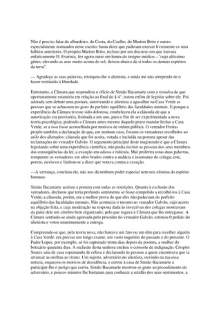 Não é preciso falar do albardeiro, do Costa, do Coelho, do Martim Brito e outros
especialmente nomeados neste escrito; basta dizer que puderam exercer livremente os seus
hábitos anteriores. O próprio Martim Brito, recluso por um discurso em que louvara
enfaticamente D. Evarista, fez agora outro em honra do insigne médico—"cujo altíssimo
gênio, elevando as asas muito acima do sol, deixou abaixo de si todos os demais espíritos
da terra".

— Agradeço as suas palavras, retorquiu-lhe o alienista, e ainda me não arrependo de o
haver restituído à liberdade.

Entretanto, a Câmara que respondera o ofício de Simão Bacamarte com a ressalva de que
oportunamente estatuiria em relação ao final do § 4°, tratou enfim de legislar sobre ele. Foi
adorada sem debate uma postura, autorizando o alienista a agasalhar na Casa Verde as
pessoas que se achassem no gozo do perfeito equilíbrio das faculdades mentais. E porque a
experiência da Câmara tivesse sido dolorosa, estabeleceu ela a cláusula de que a
autorização era provisória, limitada a um ano, para o fim de ser experimentada a nova
teoria psicológica, podendo a Câmara antes mesmo daquele prazo mandar fechar a Casa
Verde, se a isso fosse aconselhada por motivos de ordem pública. O vereador Freitas
propôs também a declaração de que, em nenhum caso, fossem os vereadores recolhidos ao
asilo dos alienados: cláusula que foi aceita, votada e incluída na postura apesar das
reclamações do vereador Galvão. O argumento principal deste magistrado é que a Câmara
legislando sobre uma experiência científica, não podia excluir as pessoas dos seus membros
das conseqüências da lei; a exceção era odiosa e ridícula. Mal proferira estas duas palavras,
romperam os vereadores em altos brados contra a audácia e insensatez do colega; este,
porem, ouviu-os e limitou-se a dizer que votava contra a exceção.

—A vereança, concluiu ele, não nos dá nenhum poder especial nem nos elimina do espírito
humano.

Simão Bacamarte aceitou a postura com todas as restrições. Quanto à exclusão dos
vereadores, declarou que teria profundo sentimento se fosse compelido a recolhê-los à Casa
Verde; a cláusula, porém, era a melhor prova de que eles não padeciam do perfeito
equilíbrio das faculdades mentais. Não acontecia o mesmo ao vereador Galvão, cujo acerto
na objeção feita, e cuja moderação na resposta dada às invectivas dos colegas mostravam
da parte dele um cérebro bem organizado; pelo que rogava à Câmara que lho entregasse. A
Câmara sentindo-se ainda agravada pelo proceder do vereador Galvão, estimou 0 pedido do
alienista e votou unanimemente a entrega.

Compreende-se que, pela teoria nova, não bastava um fato ou um dito para recolher alguém
à Casa Verde; era preciso um longo exame, um vasto inquérito do passado e do presente. O
Padre Lopes, por exemplo, só foi capturado trinta dias depois da postura, a mulher do
boticário quarenta dias. A reclusão desta senhora encheu o consorte de indignação. Crispim
Soares saiu de casa espumando de cólera e declarando às pessoas a quem encontrava que ia
arrancar as orelhas ao tirano. Um sujeito, adversário do alienista, ouvindo na rua essa
noticia, esqueceu os motivos de dissidência, e correu à casa de Simão Bacamarte a
participar-lhe o perigo que corria. Simão Bacamarte mostrou-se grato ao procedimento do
adversário, e poucos minutos lhe bastaram para conhecer a retidão dos seus sentimentos, a
 