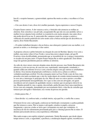 boa-fé, o respeito humano, a generosidade; apertou-lhe muito as mãos, e recolheu-o à Casa
Verde.

—Um caso destes é raro, disse ele à mulher pasmada. Agora esperemos o nosso Crispim.

Crispim Soares entrou. A dor vencera a raiva, o boticário não arrancou as orelhas ao
alienista. Este consolou o seu privado, assegurando-lhe que não era caso perdido; talvez a
mulher tivesse alguma lesão cerebral; ia examiná-la com muita atenção; mas antes disso
não podia deixá-la na rua. E, parecendo-lhe vantajoso reuni-los, porque a astúcia e
velhacaria do marido poderiam de certo modo curar a beleza moral que ele descobrira na
esposa, disse Simão Bacamarte:

—O senhor trabalhará durante o dia na botica, mas almoçará e jantará com sua mulher, e cá
passará as noites, e os domingos e dias santos.

A proposta colocou o pobre boticário na situação do asno de Buridan. Queria viver com a
mulher, mas temia voltar à Casa Verde; e nessa luta esteve algum tempo, até que D.
Evarista o tirou da dificuldade, prometendo que se incumbiria de ver a amiga e transmitiria
os recados de um para outro. Crispim Soares beijou-lhe as mãos agradecido. Este último
rasgo de egoísmo pusilânime pareceu sublime ao alienista.

Ao cabo de cinco meses estavam alojadas umas dezoito pessoas; mas Simão Bacamarte não
afrouxava; ia de rua em rua, de casa em casa, espreitando, interrogando, estudando; e
quando colhia um enfermo levava-o com a mesma alegria com que outrora os arrebanhava
às dúzias. Essa mesma desproporção confirmava a teoria nova; achara-se enfim a
verdadeira patologia cerebral. Um dia conseguiu meter na Casa Verde o juiz de fora; mas
procedia com tanto escrúpulo que o não fez senão depois de estudar minuciosamente todos
os seus atos e interrogar os principais da vila. Mais de uma vez esteve prestes a recolher
pessoas perfeitamente desequilibradas; foi o que se deu com um advogado, em quem
reconheceu um tal conjunto de qualidades morais e mentais que era perigoso deixá-lo na
rua. Mandou prendê-lo; mas o agente, desconfiado, pediu-lhe para fazer uma experiência;
foi ter com um compadre, demandado por um testamento falso, e deu-lhe de conselho que
tomasse por advogado o Salustiano; era o nome da pessoa em questão.

—Então parece-lhe...?

—Sem dúvida: vá, confesse tudo, a verdade inteira, seja qual for, e confie-lhe a causa.

O homem foi ter com o advogado, confessou ter falsificado o testamento e acabou pedindo
que lhe tomasse a causa. Não se negou o advogado; estudou os papéis, arrazoou
longamente, e provou a todas as luzes que o testamento era mais que verdadeiro. A
inocência do réu foi solenemente proclamada pelo juiz e a herança passou-lhe às mãos. O
distinto jurisconsulto deveu a esta experiência a liberdade.

Mas nada escapa a um espírito original e penetrante. Simão Bacamarte, que desde algum
tempo notava o zelo, a sagacidade, a paciência, a moderação daquele agente, reconheceu a
 