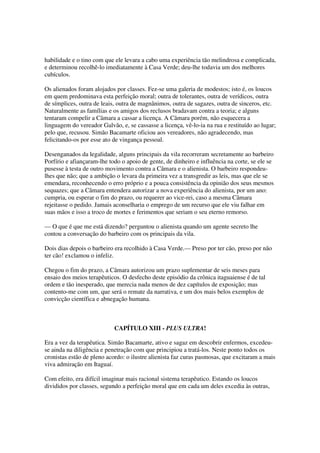 habilidade e o tino com que ele levara a cabo uma experiência tão melindrosa e complicada,
e determinou recolhê-lo imediatamente à Casa Verde; deu-lhe todavia um dos melhores
cubículos.

Os alienados foram alojados por classes. Fez-se uma galeria de modestos; isto é, os loucos
em quem predominava esta perfeição moral; outra de tolerantes, outra de verídicos, outra
de símplices, outra de leais, outra de magnânimos, outra de sagazes, outra de sinceros, etc.
Naturalmente as famílias e os amigos dos reclusos bradavam contra a teoria; e alguns
tentaram compelir a Câmara a cassar a licença. A Câmara porém, não esquecera a
linguagem do vereador Galvão, e, se cassasse a licença, vê-lo-ia na rua e restituído ao lugar;
pelo que, recusou. Simão Bacamarte oficiou aos vereadores, não agradecendo, mas
felicitando-os por esse ato de vingança pessoal.

Desenganados da legalidade, alguns principais da vila recorreram secretamente ao barbeiro
Porfírio e afiançaram-lhe todo o apoio de gente, de dinheiro e influência na corte, se ele se
pusesse à testa de outro movimento contra a Câmara e o alienista. O barbeiro respondeu-
lhes que não; que a ambição o levara da primeira vez a transgredir as leis, mas que ele se
emendara, reconhecendo o erro próprio e a pouca consistência da opinião dos seus mesmos
sequazes; que a Câmara entendera autorizar a nova experiência do alienista, por um ano:
cumpria, ou esperar o fim do prazo, ou requerer ao vice-rei, caso a mesma Câmara
rejeitasse o pedido. Jamais aconselharia o emprego de um recurso que ele viu falhar em
suas mãos e isso a troco de mortes e ferimentos que seriam o seu eterno remorso.

— O que é que me está dizendo? perguntou o alienista quando um agente secreto lhe
contou a conversação do barbeiro com os principais da vila.

Dois dias depois o barbeiro era recolhido à Casa Verde.— Preso por ter cão, preso por não
ter cão! exclamou o infeliz.

Chegou o fim do prazo, a Câmara autorizou um prazo suplementar de seis meses para
ensaio dos meios terapêuticos. O desfecho deste episódio da crônica itaguaiense é de tal
ordem e tão inesperado, que merecia nada menos de dez capítulos de exposição; mas
contento-me com um, que será o remate da narrativa, e um dos mais belos exemplos de
convicção científica e abnegação humana.



                            CAPÍTULO XIII - PLUS ULTRA!

Era a vez da terapêutica. Simão Bacamarte, ativo e sagaz em descobrir enfermos, excedeu-
se ainda na diligência e penetração com que principiou a tratá-los. Neste ponto todos os
cronistas estão de pleno acordo: o ilustre alienista faz curas pasmosas, que excitaram a mais
viva admiração em Itaguaí.

Com efeito, era difícil imaginar mais racional sistema terapêutico. Estando os loucos
divididos por classes, segundo a perfeição moral que em cada um deles excedia às outras,
 