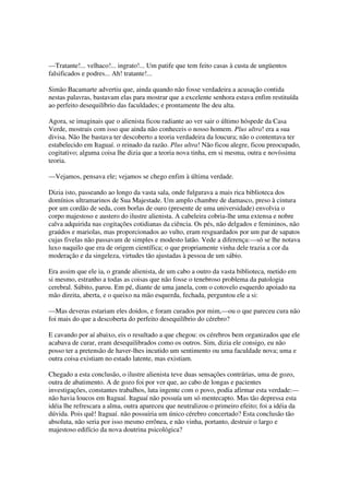 —Tratante!... velhaco!... ingrato!... Um patife que tem feito casas à custa de ungüentos
falsificados e podres... Ah! tratante!...

Simão Bacamarte advertiu que, ainda quando não fosse verdadeira a acusação contida
nestas palavras, bastavam elas para mostrar que a excelente senhora estava enfim restituída
ao perfeito desequilíbrio das faculdades; e prontamente lhe deu alta.

Agora, se imaginais que o alienista ficou radiante ao ver sair o último hóspede da Casa
Verde, mostrais com isso que ainda não conheceis o nosso homem. Plus ultra! era a sua
divisa. Não lhe bastava ter descoberto a teoria verdadeira da loucura; não o contentava ter
estabelecido em Itaguaí. o reinado da razão. Plus ultra! Não ficou alegre, ficou preocupado,
cogitativo; alguma coisa lhe dizia que a teoria nova tinha, em si mesma, outra e novíssima
teoria.

—Vejamos, pensava ele; vejamos se chego enfim à última verdade.

Dizia isto, passeando ao longo da vasta sala, onde fulgurava a mais rica biblioteca dos
domínios ultramarinos de Sua Majestade. Um amplo chambre de damasco, preso à cintura
por um cordão de seda, com borlas de ouro (presente de uma universidade) envolvia o
corpo majestoso e austero do ilustre alienista. A cabeleira cobria-lhe uma extensa e nobre
calva adquirida nas cogitações cotidianas da ciência. Os pés, não delgados e femininos, não
graúdos e mariolas, mas proporcionados ao vulto, eram resguardados por um par de sapatos
cujas fivelas não passavam de simples e modesto latão. Vede a diferença:—só se lhe notava
luxo naquilo que era de origem científica; o que propriamente vinha dele trazia a cor da
moderação e da singeleza, virtudes tão ajustadas à pessoa de um sábio.

Era assim que ele ia, o grande alienista, de um cabo a outro da vasta biblioteca, metido em
si mesmo, estranho a todas as coisas que não fosse o tenebroso problema da patologia
cerebral. Súbito, parou. Em pé, diante de uma janela, com o cotovelo esquerdo apoiado na
mão direita, aberta, e o queixo na mão esquerda, fechada, perguntou ele a si:

—Mas deveras estariam eles doidos, e foram curados por mim,—ou o que pareceu cura não
foi mais do que a descoberta do perfeito desequilíbrio do cérebro?

E cavando por aí abaixo, eis o resultado a que chegou: os cérebros bem organizados que ele
acabava de curar, eram desequilibrados como os outros. Sim, dizia ele consigo, eu não
posso ter a pretensão de haver-lhes incutido um sentimento ou uma faculdade nova; uma e
outra coisa existiam no estado latente, mas existiam.

Chegado a esta conclusão, o ilustre alienista teve duas sensações contrárias, uma de gozo,
outra de abatimento. A de gozo foi por ver que, ao cabo de longas e pacientes
investigações, constantes trabalhos, luta ingente com o povo, podia afirmar esta verdade:—
não havia loucos em Itaguaí. Itaguaí não possuía um só mentecapto. Mas tão depressa esta
idéia lhe refrescara a alma, outra apareceu que neutralizou o primeiro efeito; foi a idéia da
dúvida. Pois quê! Itaguaí. não possuiria um único cérebro concertado? Esta conclusão tão
absoluta, não seria por isso mesmo errônea, e não vinha, portanto, destruir o largo e
majestoso edifício da nova doutrina psicológica?
 