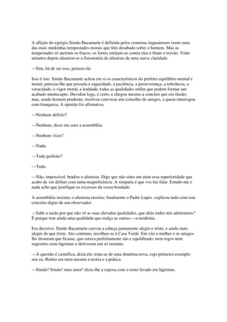 A aflição do egrégio Simão Bacamarte é definida pelos cronistas itaguaienses como uma
das mais medonhas tempestades morais que têm desabado sobre o homem. Mas as
tempestades só aterram os fracos; os forres enrijam-se contra elas e fitam o trovão. Vinte
minutos depois alumiou-se a fisionomia do alienista de uma suave claridade.

—Sim, há de ser isso, pensou ele.

Isso é isto. Simão Bacamarte achou em si os característicos do perfeito equilíbrio mental e
moral; pareceu-lhe que possuía a sagacidade, a paciência, a perseverança, a tolerância, a
veracidade, o vigor moral, a lealdade, todas as qualidades enfim que podem formar um
acabado mentecapto. Duvidou logo, é certo, e chegou mesmo a concluir que era ilusão;
mas, sendo homem prudente, resolveu convocar um conselho de amigos, a quem interrogou
com franqueza. A opinião foi afirmativa.

—Nenhum defeito?

—Nenhum, disse em coro a assembléia.

—Nenhum vício?

—Nada.

—Tudo perfeito?

—Tudo.

—Não, impossível, bradou o alienista. Digo que não sinto em mim essa superioridade que
acabo de ver definir com tanta magnificência. A simpatia é que vos faz falar. Estudo-me e
nada acho que justifique os excessos da vossa bondade.

A assembléia insistiu; o alienista resistiu; finalmente o Padre Lopes. explicou tudo com este
conceito digno de um observador:

—Sabe a razão por que não vê as suas elevadas qualidades, que aliás todos nós admiramos?
É porque tem ainda uma qualidade que realça as outras:—a modéstia.

Era decisivo. Simão Bacamarte curvou a cabeça juntamente alegre e triste, e ainda mais
alegre do que triste. Ato continuo, recolheu-se à Casa Verde. Em vão a mulher e os amigos
lhe disseram que ficasse, que estava perfeitamente são e equilibrado: nem rogos nem
sugestões nem lágrimas o detiveram um só instante.

—A questão é científica, dizia ele; trata-se de uma doutrina nova, cujo primeiro exemplo
sou eu. Reúno em mim mesmo a teoria e a prática.

—Simão! Simão! meu amor! dizia-lhe a esposa com o rosto lavado em lágrimas.
 