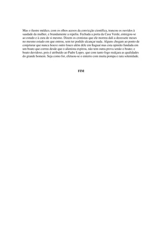 Mas o ilustre médico, com os olhos acesos da convicção científica, trancou os ouvidos à
saudade da mulher, e brandamente a repeliu. Fechada a porta da Casa Verde, entregou-se
ao estudo e à cura de si mesmo. Dizem os cronistas que ele morreu dali a dezessete meses
no mesmo estado em que entrou, sem ter podido alcançar nada. Alguns chegam ao ponto de
conjeturar que nunca houve outro louco além dele em Itaguaí mas esta opinião fundada em
um boato que correu desde que o alienista expirou, não tem outra prova senão o boato; e
boato duvidoso, pois é atribuído ao Padre Lopes. que com tanto fogo realçara as qualidades
do grande homem. Seja como for, efetuou-se o enterro com muita pompa e rara solenidade.



                                          FIM
 