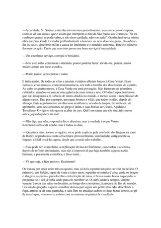 —A caridade, Sr. Soares, entra decerto no meu procedimento, mas entra como tempero,
como o sal das coisas, que é assim que interpreto o dito de São Paulo aos Coríntios: "Se eu
conhecer quanto se pode saber, e não tiver caridade, não sou nada". O principal nesta minha
obra da Casa Verde é estudar profundamente a loucura, os seus diversos graus, classificar-
lhe os casos, descobrir enfim a causa do fenômeno e o remédio universal. Este é o mistério
do meu coração. Creio que com isto presto um bom serviço à humanidade.

—Um excelente serviço, corrigiu o boticário.

—Sem este asilo, continuou o alienista, pouco poderia fazer; ele dá-me, porém, muito
maior campo aos meus estudos.

—Muito maior, acrescentou o outro.

E tinha razão. De todas as vilas e arraiais vizinhos afluíam loucos à Casa Verde. Eram
furiosos, eram mansos, eram monomaníacos, era toda a família dos deserdados do espírito.
Ao cabo de quatro meses, a Casa Verde era uma povoação. Não bastaram os primeiros
cubículos; mandou-se anexar uma galeria de mais trinta e sete. O Padre Lopes confessou
que não imaginara a existência de tantos doidos no mundo, e menos ainda o inexplicável de
alguns casos. Um, por exemplo, um rapaz bronco e vilão, que todos os dias, depois do
almoço, fazia regularmente um discurso acadêmico, ornado de tropos, de antíteses, de
apóstrofes, com seus recamos de grego e latim, e suas borlas de Cícero, Apuleio e
Tertuliano. O vigário não queria acabar de crer. Quê! um rapaz que ele vira, três meses
antes, jogando peteca na rua!

—Não digo que não, respondia-lhe o alienista; mas a verdade é o que Vossa
Reverendíssima está vendo. Isto é todos os dias.

— Quanto a mim, tornou o vigário, só se pode explicar pela confusão das línguas na torre
de Babel, segundo nos conta a Escritura; provavelmente, confundidas antigamente as
línguas, é fácil trocá-las agora, desde que a razão não trabalhe...

—Essa pode ser, com efeito, a explicação divina do fenômeno, concordou o alienista,
depois de refletir um instante, mas não é impossível que haja também alguma razão
humana, e puramente científica, e disso trato...

—Vá que seja, e fico ansioso. Realmente!

Os loucos por amor eram três ou quatro, mas só dois espantavam pelo curioso do delírio. O
primeiro, um Falcão, rapaz de vinte e cinco anos, supunha-se estrela-d’alva, abria os braços
e alargava as pernas, para dar-lhes certa feição de raios, e ficava assim horas esquecidas a
perguntar se o sol já tinha saído para ele recolher-se. O outro andava sempre, sempre,
sempre, à roda das salas ou do pátio, ao longo dos corredores, à procura do fim do mundo.
Era um desgraçado, a quem a mulher deixou por seguir um peralvilho. Mal descobrira a
fuga, armou-se de uma garrucha, e saiu-lhes no encalço; achou-os duas horas depois, ao pé
de uma lagoa, matou-os a ambos com os maiores requintes de crueldade.
 