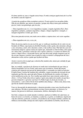 O ciúme satisfez-se, mas o vingado estava louco. E então começou aquela ânsia de ir ao fim
do mundo à cata dos fugitivos.

A mania das grandezas tinha exemplares notáveis. O mais notável era um pobre-diabo,
filho de um algibebe, que narrava às paredes ( porque não olhava nunca para nenhuma
pessoa ) toda a sua genealogia, que era esta:

—Deus engendrou um ovo, o ovo engendrou a espada, a espada engendrou Davi, Davi
engendrou a púrpura, a púrpura engendrou o duque, o duque engendrou o marquês, o
marquês engendrou o conde, que sou eu.

Dava uma pancada na testa, um estalo com os dedos, e repetia cinco, seis vezes seguidas:

—Deus engendrou um ovo, o ovo, etc.

Outro da mesma espécie era um escrivão, que se vendia por mordomo do rei; outro era um
boiadeiro de Minas, cuja mania era distribuir boiadas a toda a gente, dava trezentas cabeças
a um, seiscentas a outro, mil e duzentas a outro, e não acabava mais. Não falo dos casos de
monomania religiosa; apenas citarei um sujeito que, chamando-se João de Deus, dizia agora
ser o deus João, e prometia o reino dos céus a quem o adorasse, e as penas do inferno aos
outros; e depois desse, o licenciado Garcia, que não dizia nada, porque imaginava que no
dia em que chegasse a proferir uma só palavra, todas as estrelas se despegariam do céu e
abrasariam a terra; tal era o poder que recebera de Deus.

Assim o escrevia ele no papel que o alienista lhe mandava dar, menos por caridade do que
por interesse científico.

Que, na verdade, a paciência do alienista era ainda mais extraordinária do que todas as
manias hospedadas na Casa Verde; nada menos que assombrosa. Simão Bacamarte
começou por organizar um pessoal de administração; e, aceitando essa idéia ao boticário
Crispim Soares, aceitou-lhe também dois sobrinhos, a quem incumbiu da execução de um
regimento que lhes deu, aprovado pela Câmara, da distribuição da comida e da roupa, e
assim também da escrita, etc. Era o melhor que podia fazer, para somente cuidar do seu
ofício.—A Casa Verde, disse ele ao vigário, é agora uma espécie de mundo, em que há o
governo temporal e o governo espiritual. E o Padre Lopes ria deste pio trocado,—e
acrescentava,—com o único fim de dizer também uma chalaça: —Deixe estar, deixe estar,
que hei de mandá-lo denunciar ao papa.

Uma vez desonerado da administração, o alienista procedeu a uma vasta classificação dos
seus enfermos. Dividiu-os primeiramente em duas classes principais: os furiosos e os
mansos; daí passou às subclasses, monomanias, delírios, alucinações diversas.

Isto feito, começou um estudo aturado e contínuo; analisava os hábitos de cada louco, as
horas de acesso, as aversões, as simpatias, as palavras, os gestos, as tendências; inquiria da
vida dos enfermos, profissão, costumes, circunstâncias da revelação mórbida, acidentes da
infância e da mocidade, doenças de outra espécie, antecedentes na família, uma devassa,
 