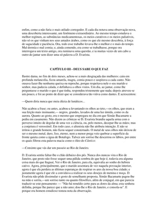enfim, como a não faria o mais atilado corregedor. E cada dia notava uma observação nova,
uma descoberta interessante, um fenômeno extraordinário. Ao mesmo tempo estudava o
melhor regímen, as substâncias medicamentosas, os meios curativos e os meios paliativos,
não só os que vinham nos seus amados árabes, como os que ele mesmo descobria, à força
de sagacidade e paciência. Ora, todo esse trabalho levava-lhe o melhor e o mais do tempo.
Mal dormia e mal comia; e, ainda comendo, era como se trabalhasse, porque ora
interrogava um texto antigo, ora ruminava uma questão, e ia muitas vezes de um cabo a
outro do jantar sem dizer uma só palavra a D. Evarista.



                      CAPÍTULO III - DEUS SABE O QUE FAZ

Ilustre dama, no fim de dois meses, achou-se a mais desgraçada das mulheres: caiu em
profunda melancolia, ficou amarela, magra, comia pouco e suspirava a cada canto. Não
ousava fazer-lhe nenhuma queixa ou reproche, porque respeitava nele o seu marido e
senhor, mas padecia calada, e definhava a olhos vistos. Um dia, ao jantar, como lhe
perguntasse o marido o que é que tinha, respondeu tristemente que nada; depois atreveu-se
um pouco, e foi ao ponto de dizer que se considerava tão viúva como dantes. E acrescentou:

—Quem diria nunca que meia dúzia de lunáticos...

Não acabou a frase; ou antes, acabou-a levantando os olhos ao teto,—os olhos, que eram a
sua feição mais insinuante,— negros, grandes, lavados de uma luz úmida, como os da
aurora. Quanto ao gesto, era o mesmo que empregara no dia em que Simão Bacamarte a
pediu em casamento. Não dizem as crônicas se D. Evarista brandiu aquela arma com o
perverso intuito de degolar de uma vez a ciência, ou, pelo menos, decepar-lhe as mãos; mas
a conjetura é verossímil. Em todo caso, o alienista não lhe atribuiu intenção. E não se
irritou o grande homem, não ficou sequer consternado. O metal de seus olhos não deixou de
ser o mesmo metal, duro, liso, eterno, nem a menor prega veio quebrar a superfície da
fronte quieta como a água de Botafogo. Talvez um sorriso lhe descerrou os lábios, por entre
os quais filtrou esta palavra macia como o óleo do Cântico:

—Consinto que vás dar um passeio ao Rio de Janeiro.

D. Evarista sentiu faltar-lhe o chão debaixo dos pés. Nunca dos nuncas vira o Rio de
Janeiro, que posto não fosse sequer uma pálida sombra do que hoje é, todavia era alguma
coisa mais do que Itaguaí, Ver o Rio de Janeiro, para ela, equivalia ao sonho do hebreu
cativo. Agora, principalmente, que o marido assentara de vez naquela povoação interior,
agora é que ela perdera as últimas esperanças de respirar os ares da nossa boa cidade; e
justamente agora é que ele a convidava a realizar os seus desejos de menina e moça. D.
Evarista não pôde dissimular o gosto de semelhante proposta. Simão Bacamarte pagou-lhe
na mão e sorriu,—um sorriso tanto ou quanto filosófico, além de conjugal, em que parecia
traduzir-se este pensamento: — "Não há remédio certo para as dores da alma; esta senhora
definha, porque lhe parece que a não amo; dou-lhe o Rio de Janeiro, e consola-se". E
porque era homem estudioso tomou nota da observação.
 