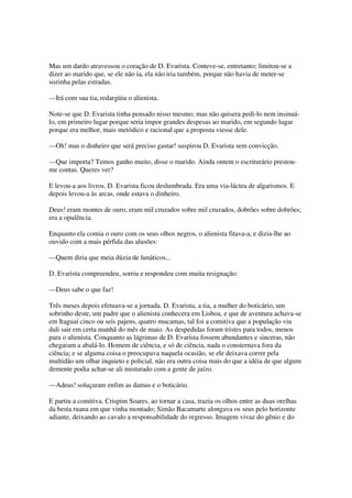 Mas um dardo atravessou o coração de D. Evarista. Conteve-se, entretanto; limitou-se a
dizer ao marido que, se ele não ia, ela não iria também, porque não havia de meter-se
sozinha pelas estradas.

—Irá com sua tia, redargüiu o alienista.

Note-se que D. Evarista tinha pensado nisso mesmo; mas não quisera pedi-lo nem insinuá-
lo, em primeiro lugar porque seria impor grandes despesas ao marido, em segundo lugar
porque era melhor, mais metódico e racional que a proposta viesse dele.

—Oh! mas o dinheiro que será preciso gastar! suspirou D. Evarista sem convicção.

—Que importa? Temos ganho muito, disse o marido. Ainda ontem o escriturário prestou-
me contas. Queres ver?

E levou-a aos livros. D. Evarista ficou deslumbrada. Era uma via-láctea de algarismos. E
depois levou-a às arcas, onde estava o dinheiro.

Deus! eram montes de ouro, eram mil cruzados sobre mil cruzados, dobrões sobre dobrões;
era a opulência.

Enquanto ela comia o ouro com os seus olhos negros, o alienista fitava-a, e dizia-lhe ao
ouvido com a mais pérfida das alusões:

—Quem diria que meia dúzia de lunáticos...

D. Evarista compreendeu, sorriu e respondeu com muita resignação:

—Deus sabe o que faz!

Três meses depois efetuava-se a jornada. D. Evarista, a tia, a mulher do boticário, um
sobrinho deste, um padre que o alienista conhecera em Lisboa, e que de aventura achava-se
em Itaguaí cinco ou seis pajens, quatro mucamas, tal foi a comitiva que a população viu
dali sair em certa manhã do mês de maio. As despedidas foram tristes para todos, menos
para o alienista. Conquanto as lágrimas de D. Evarista fossem abundantes e sinceras, não
chegaram a abalá-lo. Homem de ciência, e só de ciência, nada o consternava fora da
ciência; e se alguma coisa o preocupava naquela ocasião, se ele deixava correr pela
multidão um olhar inquieto e policial, não era outra coisa mais do que a idéia de que algum
demente podia achar-se ali misturado com a gente de juízo.

—Adeus! soluçaram enfim as damas e o boticário.

E partiu a comitiva. Crispim Soares, ao tornar a casa, trazia os olhos entre as duas orelhas
da besta ruana em que vinha montado; Simão Bacamarte alongava os seus pelo horizonte
adiante, deixando ao cavalo a responsabilidade do regresso. Imagem vivaz do gênio e do
 