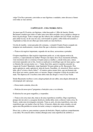 vulgo! Um fita o presente, com todas as suas lágrimas e saudades, outro devassa o futuro
com todas as suas auroras.



                        CAPÍTULO IV - UMA TEORIA NOVA

Ao passo que D. Evarista, em lágrimas, vinha buscando o 1 [Rio de Janeiro, Simão
Bacamarte estudava por todos os lados uma certa idéia arrojada e nova, própria a alargar as
bases da psicologia. Todo o tempo que lhe sobrava dos cuidados da Casa Verde, era pouco
para andar na rua, ou de casa em casa, conversando as gentes, sobre trinta mil assuntos, e
virgulando as falas de um olhar que metia medo aos mais heróicos.

Um dia de manhã,—eram passadas três semanas,—estando Crispim Soares ocupado em
temperar um medicamento, vieram dizer-lhe que o alienista o mandava chamar.

—Trata-se de negócio importante, segundo ele me disse, acrescentou o portador.

Crispim empalideceu. Que negócio importante podia ser, se não alguma notícia da
comitiva, e especialmente da mulher? Porque este tópico deve ficar claramente definido,
visto insistirem nele os cronistas; Crispim amava a mulher, e, desde trinta anos, nunca
estiveram separados um só dia. Assim se explicam os monólogos que ele fazia agora, e que
os fâmulos lhe ouviam muita vez:—"Anda, bem feito, quem te mandou consentir na
viagem de Cesária? Bajulador, torpe bajulador! Só para adular ao Dr. Bacamarte. Pois
agora agüenta-te; anda, agüenta-te, alma de lacaio, fracalhão, vil, miserável. Dizes amém a
tudo, não é? aí tens o lucro, biltre!"—E muitos outros nomes feios, que um homem não
deve dizer aos outros, quanto mais a si mesmo. Daqui a imaginar o efeito do recado é um
nada. Tão depressa ele o recebeu como abriu mão das drogas e voou à Casa Verde.

Simão Bacamarte recebeu-o com a alegria própria de um sábio, uma alegria abotoada de
circunspeção até o pescoço.

—Estou muito contente, disse ele.

—Notícias do nosso povo? perguntou o boticário com a voz trêmula.

O alienista fez um gesto magnífico, e respondeu:

—Trata-se de coisa mais alta, trata-se de uma experiência científica. Digo experiência,
porque não me atrevo a assegurar desde já a minha idéia; nem a ciência é outra coisa, Sr.
Soares, senão uma investigação constante. Trata-se, pois, de uma experiência, mas uma
experiência que vai mudar a face da Terra. A loucura, objeto dos meus estudos, era até
agora uma ilha perdida no oceano da razão; começo a suspeitar que é um continente.

Disse isto, e calou-se, para ruminar o pasmo do boticário. Depois explicou compridamente
a sua idéia. No conceito dele a insânia abrangia uma vasta superfície de cérebros; e
 