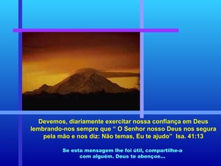 Devemos, diariamente exercitar nossa confiança em Deus lembrando-nos sempre que “ O Senhor nosso Deus nos segura pela mão e nos diz: Não temas, Eu te ajudo”  Isa. 41:13 Se esta mensagem lhe foi útil, compartilhe-a com alguém. Deus te abençoe... 