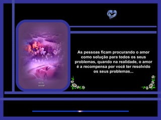 As pessoas ficam procurando o amor como solução para todos os seus problemas, quando na realidade, o amor é a recompensa por você ter resolvido os seus problemas... 