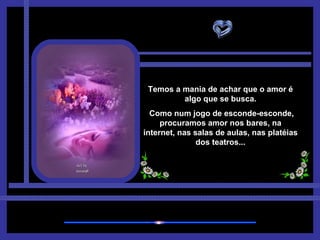 Temos a mania de achar que o amor é algo que se busca. Como num jogo de esconde-esconde, procuramos amor nos bares, na internet, nas salas de aulas, nas platéias dos teatros... 