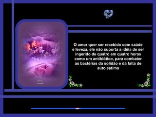 O amor quer ser recebido com saúde e leveza, ele não suporta a idéia de ser ingerido de quatro em quatro horas como um antibiótico, para combater as bactérias da solidão e da falta de auto estima 