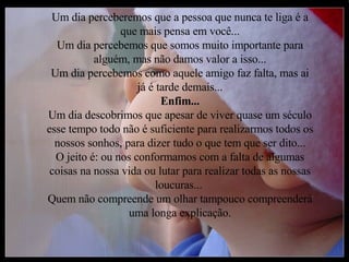 Um dia perceberemos que a pessoa que nunca te liga é a que mais pensa em você... Um dia percebemos que somos muito importante para alguém, mas não damos valor a isso... Um dia percebemos como aquele amigo faz falta, mas ai já é tarde demais... Enfim... Um dia descobrimos que apesar de viver quase um século esse tempo todo não é suficiente para realizarmos todos os nossos sonhos, para dizer tudo o que tem que ser dito... O jeito é: ou nos conformamos com a falta de algumas coisas na nossa vida ou lutar para realizar todas as nossas loucuras...  Quem não compreende um olhar tampouco compreenderá uma longa explicação. 