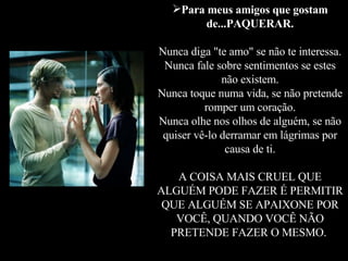 Para meus amigos que gostam de...PAQUERAR. Nunca diga "te amo" se não te interessa. Nunca fale sobre sentimentos se estes não existem. Nunca toque numa vida, se não pretende romper um coração. Nunca olhe nos olhos de alguém, se não quiser vê-lo derramar em lágrimas por causa de ti. A COISA MAIS CRUEL QUE ALGUÉM PODE FAZER É PERMITIR QUE ALGUÉM SE APAIXONE POR VOCÊ, QUANDO VOCÊ NÃO PRETENDE FAZER O MESMO.   