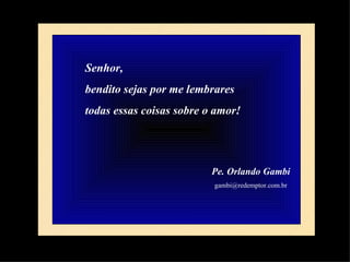 Senhor,  bendito sejas por me lembrares  todas essas coisas sobre o amor! Pe. Orlando Gambi [email_address] 