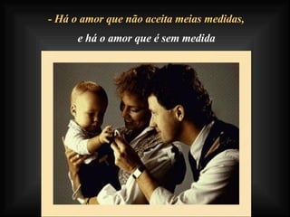 - Há o amor que não aceita meias medidas, e há o amor que é sem medida 