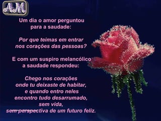 Um dia o amor perguntou para a saudade:  Por que teimas em entrar  nos corações das pessoas?   E com um suspiro melancólico a saudade respondeu:  Chego nos corações  onde tu deixaste de habitar,  e quando entro neles encontro tudo desarrumado,  sem vida,  sem perspectiva de um futuro feliz.   