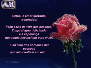 Então, o amor sorrindo, respondeu:  Faço parte da vida das pessoas.  Trago alegria, felicidade  e a esperança  que todos necessitam para viver.    E só saio dos corações das pessoas  que não confiam em mim... 