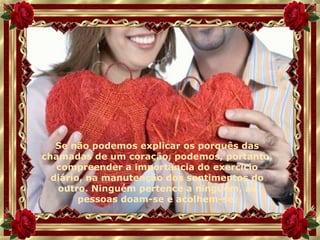 Se não podemos explicar os porquês das chamadas de um coração, podemos, portanto, compreender a importância do exercício diário, na manutenção dos sentimentos do outro. Ninguém pertence a ninguém, as pessoas doam-se e acolhem-se. 