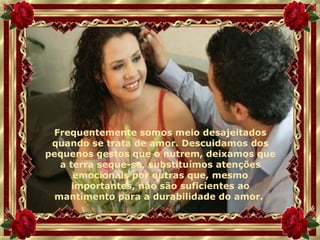 Frequentemente somos meio desajeitados quando se trata de amor. Descuidamos dos pequenos gestos que o nutrem, deixamos que a terra seque-se, substituímos atenções emocionais por outras que, mesmo importantes, não são suficientes ao mantimento para a durabilidade do amor.  