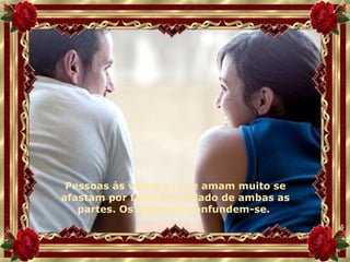 Pessoas às vezes que se amam muito se afastam por falta de cuidado de ambas as partes. Os quereres confundem-se.  