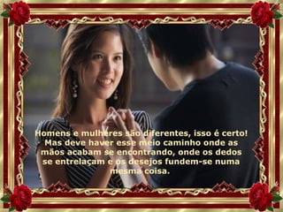 Homens e mulheres são diferentes, isso é certo! Mas deve haver esse meio caminho onde as mãos acabam se encontrando, onde os dedos se entrelaçam e os desejos fundem-se numa mesma coisa.  