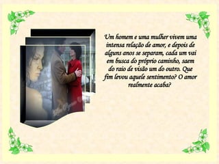 Um homem e uma mulher vivem uma intensa relação de amor, e depois de alguns anos se separam, cada um vai em busca do próprio caminho, saem do raio de visão um do outro. Que fim levou aquele sentimento? O amor realmente acaba?  