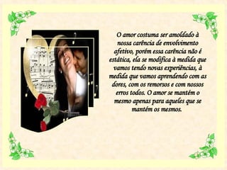 O amor costuma ser amoldado à nossa carência de envolvimento afetivo, porém essa carência não é estática, ela se modifica à medida que vamos tendo novas experiências, à medida que vamos aprendendo com as dores, com os remorsos e com nossos erros todos. O amor se mantém o mesmo apenas para aqueles que se mantém os mesmos.  