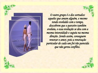 O outro grupo é o dos sortudos: aqueles que amam alguém, e mesmo tendo evoluído com o tempo, descobrem que o parceiro também evoluiu, e essa evolução se deu com a mesma intensidade e seguiu na mesma direção. Sendo assim, conseguem renovar o amor, pois a renovação particular de cada um foi tão parecida que não gerou conflito.  