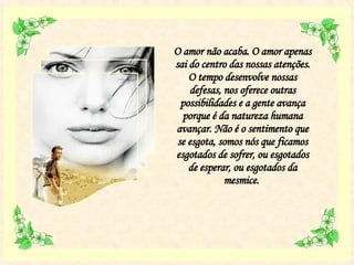 O amor não acaba. O amor apenas sai do centro das nossas atenções. O tempo desenvolve nossas defesas, nos oferece outras possibilidades e a gente avança porque é da natureza humana avançar. Não é o sentimento que se esgota, somos nós que ficamos esgotados de sofrer, ou esgotados de esperar, ou esgotados da mesmice.  