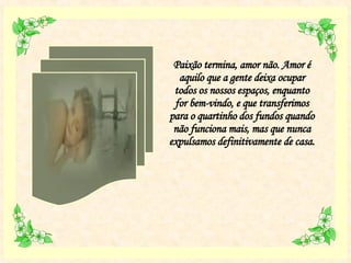 Paixão termina, amor não. Amor é aquilo que a gente deixa ocupar todos os nossos espaços, enquanto for bem-vindo, e que transferimos para o quartinho dos fundos quando não funciona mais, mas que nunca expulsamos definitivamente de casa.  