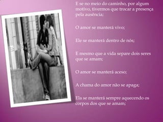 E se no meio do caminho, por algum
motivo, tivermos que trocar a presença
pela ausência;

O amor se manterá vivo;

Ele se manterá dentro de nós;

E mesmo que a vida separe dois seres
que se amam;

O amor se manterá aceso;

A chama do amor não se apaga;

Ela se manterá sempre aquecendo os
corpos dos que se amam;
 