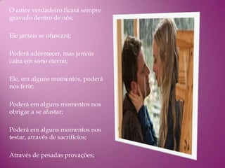 O amor verdadeiro ficará sempre
gravado dentro de nós;

Ele jamais se ofuscará;

Poderá adormecer, mas jamais
caíra em sono eterno;

Ele, em alguns momentos, poderá
nos ferir;

Poderá em alguns momentos nos
obrigar a se afastar;

Poderá em alguns momentos nos
testar, através de sacrifícios;

Através de pesadas provações;
 