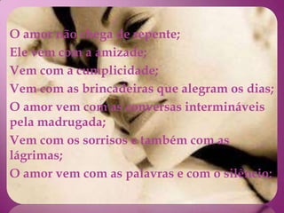 O amor não chega de repente;
Ele vem com a amizade;
Vem com a cumplicidade;
Vem com as brincadeiras que alegram os dias;
O amor vem com as conversas intermináveis
pela madrugada;
Vem com os sorrisos e também com as
lágrimas;
O amor vem com as palavras e com o silêncio;
 