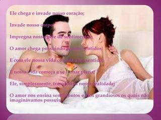 Ele chega e invade nosso coração;

Invade nosso corpo;

Impregna nossa pele de sentimentos;

O amor chega possuindo nossos sentidos;

E com ele nossa vida começa a ter sentido;

E nossa vida começa a se tornar plena;

Ele, simplesmente, transforma nossa realidade;

O amor nos ensina sentimentos e atos grandiosos os quais não
imaginávamos possuir;
 