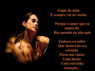 Fugiu de mim  E sempre vai ser assim  Porque o amor que eu nunca fiz  Riu quando eu não quis  Embora eu saiba  Que dentro do seu coração  Ficou um vácuo  Uma ilusão  Uma estranha sensação...  