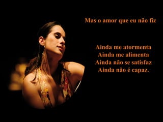 Mas o amor que eu não fiz  Ainda me atormenta  Ainda me alimenta  Ainda não se satisfaz  Ainda não é capaz.  