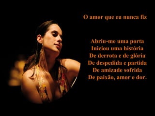 O amor que eu nunca fiz  Abriu-me uma porta  Iniciou uma história  De derrota e de glória  De despedida e partida  De amizade sofrida  De paixão, amor e dor.  