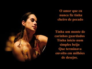 O amor que eu nunca  fiz  tinha cheiro de pecado  Tinha um monte de carinhos guardados  Tinha início num  simples  beijo  Que terminava envolto em milhões de desejos.  