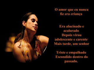 O  amor  que eu nunca fiz era criança  Era alucinado e acalorado  Depois  virou adolescente e carente  Mais tarde, um senhor  Triste e empalhado  Escondido dentro do passado.  