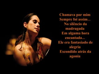 Chamava por mim  Sempre foi assim...  No silêncio da madrugada  Em alguma hora encantada...  Ele era fantasiado de alegria  Escondido atrás da agonia  