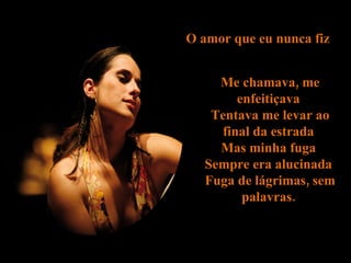 O amor que eu nunca fiz  Me chamava, me enfeitiçava  Tentava me levar ao final da estrada  Mas minha fuga  Sempre era alucinada  Fuga de lágrimas, sem palavras.  