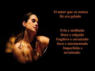 O amor que eu nunca fiz era gelado  Frio e molhado  Doce e salgado  Fugitivo e enraizado  Seco e atormentado  Imperfeito e arruinado.  