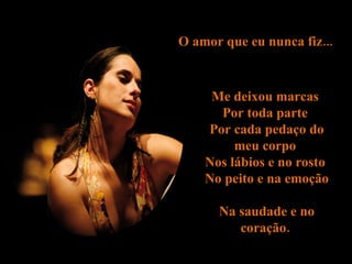 O amor que eu nunca fiz...  Me deixou marcas  Por toda parte  Por cada pedaço do meu corpo  Nos lábios e no rosto  No peito e na emoção  Na saudade e no coração.  