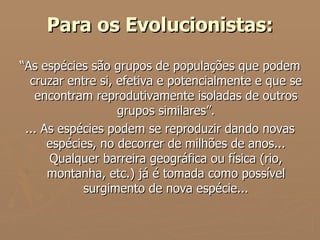 Para os Evolucionistas: “ As espécies são grupos de populações que podem cruzar entre si, efetiva e potencialmente e que se encontram reprodutivamente isoladas de outros grupos similares”. ... As espécies podem se reproduzir dando novas espécies, no decorrer de milhões de anos... Qualquer barreira geográfica ou física (rio, montanha, etc.) já é tomada como possível surgimento de nova espécie... 