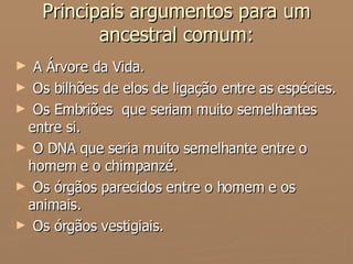 Principais argumentos para um ancestral comum: A Árvore da Vida. Os bilhões de elos de ligação entre as espécies. Os Embriões  que seriam muito semelhantes entre si. O DNA que seria muito semelhante entre o homem e o chimpanzé. Os órgãos parecidos entre o homem e os animais. Os órgãos vestigiais. 