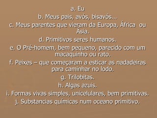 a. Eu b. Meus pais, avós, bisavós... c. Meus parentes que vieram da Europa, África  ou Ásia. d. Primitivos seres humanos. e. O Pré-homem, bem pequeno, parecido com um macaquinho ou rato. f. Peixes – que começaram a esticar as nadadeiras para caminhar no lodo. g. Trilobitas. h. Algas azuis. i. Formas vivas simples, unicelulares, bem primitivas. j. Substancias químicas num oceano primitivo. 
