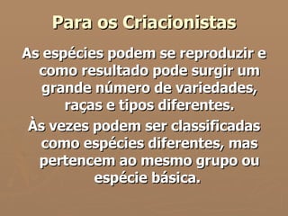 Para os Criacionistas As espécies podem se reproduzir e como resultado pode surgir um grande número de variedades, raças e tipos diferentes. Às vezes podem ser classificadas como espécies diferentes, mas pertencem ao mesmo grupo ou espécie básica.  